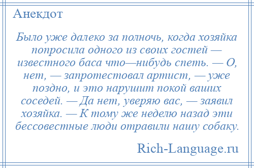 
    Было уже далеко за полночь, когда хозяйка попросила одного из своих гостей — известного баса что—нибудь спеть. — О, нет, — запротестовал артист, — уже поздно, и это нарушит покой ваших соседей. — Да нет, уверяю вас, — заявил хозяйка. — К тому же неделю назад эти бессовестные люди отравили нашу собаку.