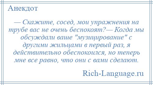 
    — Скажите, сосед, мои упражнения на трубе вас не очень беспокоят?— Когда мы обсуждали ваше музицирование с другими жильцами в первый раз, я действительно обеспокоился, но теперь мне все равно, что они с вами сделают.