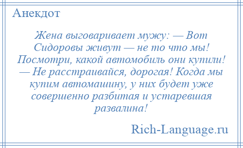 
    Жена выговаривает мужу: — Вот Сидоровы живут — не то что мы! Посмотри, какой автомобиль они купили! — Не расстраивайся, дорогая! Когда мы купим автомашину, у них будет уже совершенно разбитая и устаревшая развалина!