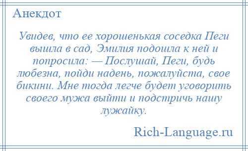 
    Увидев, что ее хорошенькая соседка Пеги вышла в сад, Эмилия подошла к ней и попросила: — Послушай, Пеги, будь любезна, пойди надень, пожалуйста, свое бикини. Мне тогда легче будет уговорить своего мужа выйти и подстричь нашу лужайку.