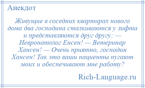 
    Живущие в соседних квартирах нового дома два господина сталкиваются у лифта и представляются друг другу: — Невропатолог Енсен! — Ветеринар Хансен! — Очень приятно, господин Хансен! Так это ваши пациенты пугают моих и обеспечивают мне работу?
