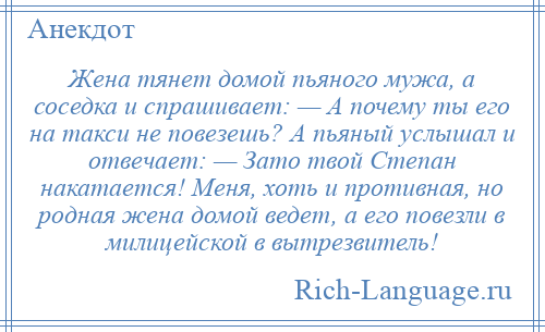 
    Жена тянет домой пьяного мужа, а соседка и спрашивает: — А почему ты его на такси не повезешь? А пьяный услышал и отвечает: — Зато твой Степан накатается! Меня, хоть и противная, но родная жена домой ведет, а его повезли в милицейской в вытрезвитель!