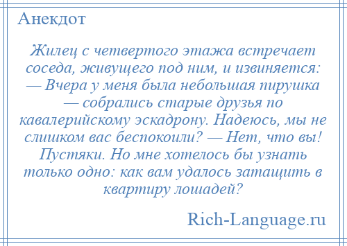 
    Жилец с четвертого этажа встречает соседа, живущего под ним, и извиняется: — Вчера у меня была небольшая пирушка — собрались старые друзья по кавалерийскому эскадрону. Надеюсь, мы не слишком вас беспокоили? — Нет, что вы! Пустяки. Но мне хотелось бы узнать только одно: как вам удалось затащить в квартиру лошадей?