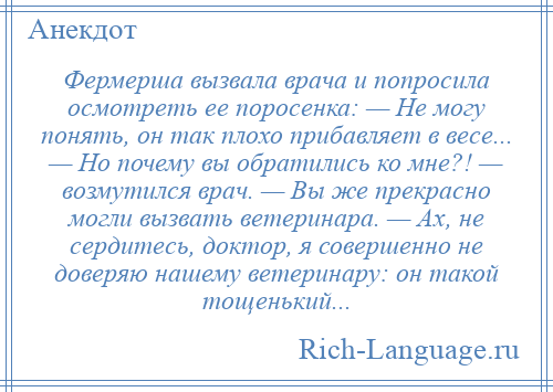 
    Фермерша вызвала врача и попросила осмотреть ее поросенка: — Не могу понять, он так плохо прибавляет в весе... — Но почему вы обратились ко мне?! — возмутился врач. — Вы же прекрасно могли вызвать ветеринара. — Ах, не сердитесь, доктор, я совершенно не доверяю нашему ветеринару: он такой тощенький...