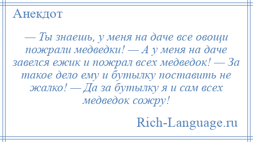 
    — Ты знаешь, у меня на даче все овощи пожрали медведки! — А у меня на даче завелся ежик и пожрал всех медведок! — За такое дело ему и бутылку поставить не жалко! — Да за бутылку я и сам всех медведок сожру!