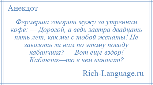 
    Фермерша говорит мужу за утренним кофе: — Дорогой, а ведь завтра двадцать пять лет, как мы с тобой женаты! Не заколоть ли нам по этому поводу кабанчика? — Вот еще вздор! Кабанчик—то в чем виноват?
