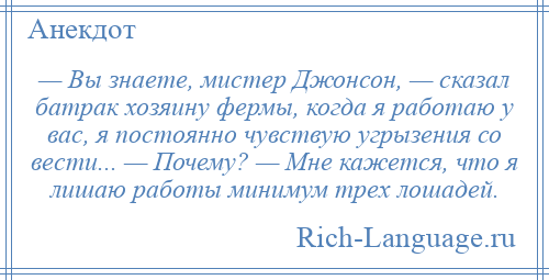 
    — Вы знаете, мистер Джонсон, — сказал батрак хозяину фермы, когда я работаю у вас, я постоянно чувствую угрызения со вести... — Почему? — Мне кажется, что я лишаю работы минимум трех лошадей.