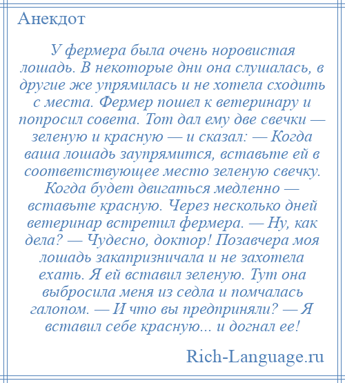 
    У фермера была очень норовистая лошадь. В некоторые дни она слушалась, в другие же упрямилась и не хотела сходить с места. Фермер пошел к ветеринару и попросил совета. Тот дал ему две свечки — зеленую и красную — и сказал: — Когда ваша лошадь заупрямится, вставьте ей в соответствующее место зеленую свечку. Когда будет двигаться медленно — вставьте красную. Через несколько дней ветеринар встретил фермера. — Ну, как дела? — Чудесно, доктор! Позавчера моя лошадь закапризничала и не захотела ехать. Я ей вставил зеленую. Тут она выбросила меня из седла и помчалась галопом. — И что вы предприняли? — Я вставил себе красную... и догнал ее!