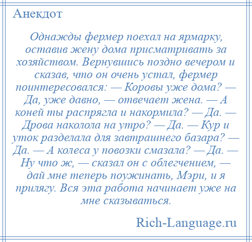 
    Однажды фермер поехал на ярмарку, оставив жену дома присматривать за хозяйством. Вернувшись поздно вечером и сказав, что он очень устал, фермер поинтересовался: — Коровы уже дома? — Да, уже давно, — отвечает жена. — А коней ты распрягла и накормила? — Да. — Дрова наколола на утро? — Да. — Кур и уток разделала для завтрашнего базара? — Да. — А колеса у повозки смазала? — Да. — Ну что ж, — сказал он с облегчением, — дай мне теперь поужинать, Мэри, и я прилягу. Вся эта работа начинает уже на мне сказываться.