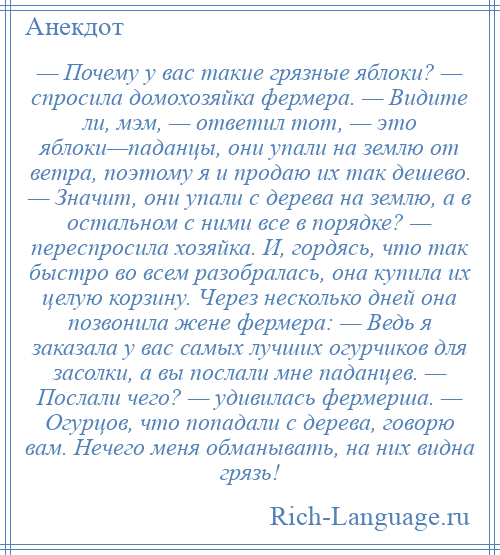 
    — Почему у вас такие грязные яблоки? — спросила домохозяйка фермера. — Видите ли, мэм, — ответил тот, — это яблоки—паданцы, они упали на землю от ветра, поэтому я и продаю их так дешево. — Значит, они упали с дерева на землю, а в остальном с ними все в порядке? — переспросила хозяйка. И, гордясь, что так быстро во всем разобралась, она купила их целую корзину. Через несколько дней она позвонила жене фермера: — Ведь я заказала у вас самых лучших огурчиков для засолки, а вы послали мне паданцев. — Послали чего? — удивилась фермерша. — Огурцов, что попадали с дерева, говорю вам. Нечего меня обманывать, на них видна грязь!