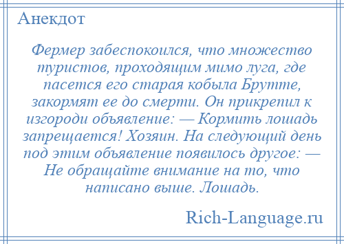 
    Фермер забеспокоился, что множество туристов, проходящим мимо луга, где пасется его старая кобыла Брутте, закормят ее до смерти. Он прикрепил к изгороди объявление: — Кормить лошадь запрещается! Хозяин. На следующий день под этим объявление появилось другое: — Не обращайте внимание на то, что написано выше. Лошадь.