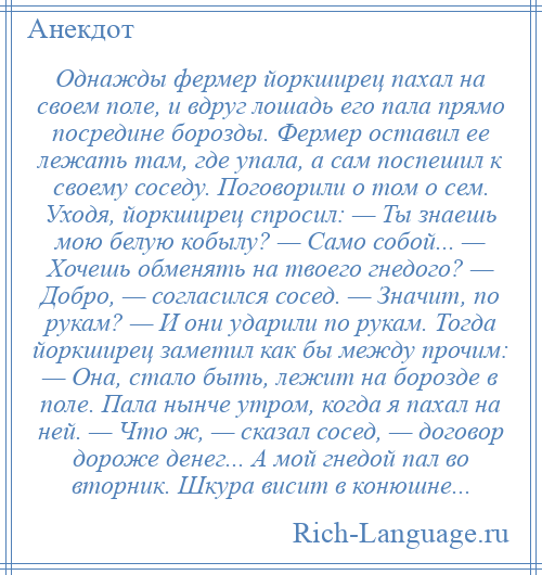 
    Однажды фермер йоркширец пахал на своем поле, и вдруг лошадь его пала прямо посредине борозды. Фермер оставил ее лежать там, где упала, а сам поспешил к своему соседу. Поговорили о том о сем. Уходя, йоркширец спросил: — Ты знаешь мою белую кобылу? — Само собой... — Хочешь обменять на твоего гнедого? — Добро, — согласился сосед. — Значит, по рукам? — И они ударили по рукам. Тогда йоркширец заметил как бы между прочим: — Она, стало быть, лежит на борозде в поле. Пала нынче утром, когда я пахал на ней. — Что ж, — сказал сосед, — договор дороже денег... А мой гнедой пал во вторник. Шкура висит в конюшне...