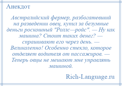 
    Австралийский фермер, разбогатевший на разведении овец, купил за безумные деньги роскошный Роллс—ройс . — Ну как машина? Стоит таких денег? — спрашивают его через день. — Великолепно! Особенно стекло, которое отделяет водителя от пассажиров. — Теперь овцы не мешают мне управлять машиной.