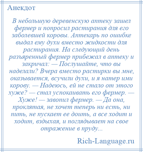 
    В небольшую деревенскую аптеку зашел фермер и попросил растирания для его заболевшей коровы. Аптекарь по ошибке выдал ему духи вместо жидкости для растирания. На следующий день разъяренный фермер прибежал в аптеку и закричал: — Послушайте, что вы наделали? Вчера вместо растирки вы мне, оказывается, всучили духи, и я натер ими корову. — Надеюсь, ей не стало от этого хуже? — стал успокаивать его фермер. — Хуже! — завопил фермер. — Да она, проклятая, не хочет теперь ни есть, ни пить, не пускает ее доить, а все ходит и ходит, вздыхая, и поглядывает на свое отражение в пруду...