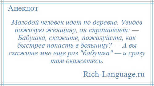 
    Молодой человек идет по деревне. Увидев пожилую женщину, он спрашивает: — Бабушка, скажите, пожалуйста, как быстрее попасть в больницу? — А вы скажите мне еще раз бабушка — и сразу там окажетесь.