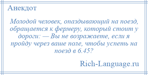 
    Молодой человек, опаздывающий на поезд, обращается к фермеру, который стоит у дороги: — Вы не возражаете, если я пройду через ваше поле, чтобы успеть на поезд в 6.45?