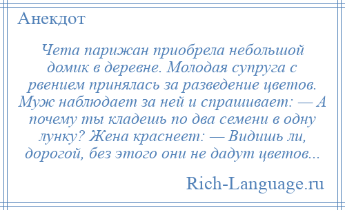 
    Чета парижан приобрела небольшой домик в деревне. Молодая супруга с рвением принялась за разведение цветов. Муж наблюдает за ней и спрашивает: — А почему ты кладешь по два семени в одну лунку? Жена краснеет: — Видишь ли, дорогой, без этого они не дадут цветов...