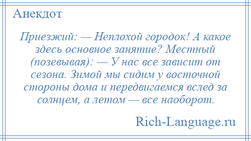 
    Приезжий: — Неплохой городок! А какое здесь основное занятие? Местный (позевывая): — У нас все зависит от сезона. Зимой мы сидим у восточной стороны дома и передвигаемся вслед за солнцем, а летом — все наоборот.