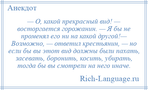 
    — О, какой прекрасный вид! — восторгается горожанин. — Я бы не променял его ни на какой другой!— Возможно, — ответил крестьянин, — но если бы вы этот вид должны были пахать, засевать, боронить, косить, убирать, тогда бы вы смотрели на него иначе.