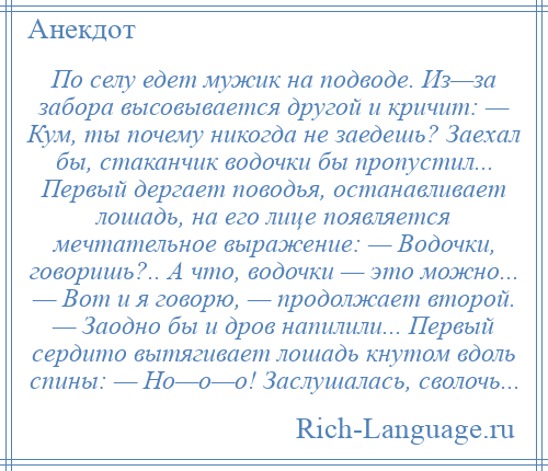 
    По селу едет мужик на подводе. Из—за забора высовывается другой и кричит: — Кум, ты почему никогда не заедешь? Заехал бы, стаканчик водочки бы пропустил... Первый дергает поводья, останавливает лошадь, на его лице появляется мечтательное выражение: — Водочки, говоришь?.. А что, водочки — это можно... — Вот и я говорю, — продолжает второй. — Заодно бы и дров напилили... Первый сердито вытягивает лошадь кнутом вдоль спины: — Но—о—о! Заслушалась, сволочь...