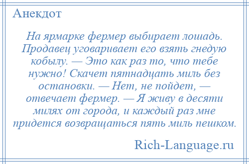
    На ярмарке фермер выбирает лошадь. Продавец уговаривает его взять гнедую кобылу. — Это как раз то, что тебе нужно! Скачет пятнадцать миль без остановки. — Нет, не пойдет, — отвечает фермер. — Я живу в десяти милях от города, и каждый раз мне придется возвращаться пять миль пешком.