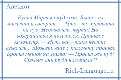 
    Купил Мартын пуд соли. Вышел из магазина и говорит: — Что—то маловато на пуд. Недовесили, черти! Но возвращаться поленился. Прошел с километр. — Нет, все—таки честно взвесили... Может, еще с километр прошел. Бросил мешок на землю: — Просил же пуд! Сколько они туда насыпали?!