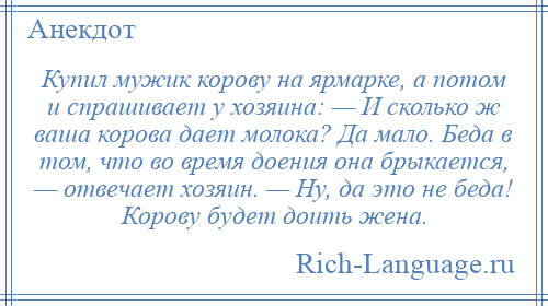 
    Купил мужик корову на ярмарке, а потом и спрашивает у хозяина: — И сколько ж ваша корова дает молока? Да мало. Беда в том, что во время доения она брыкается, — отвечает хозяин. — Ну, да это не беда! Корову будет доить жена.