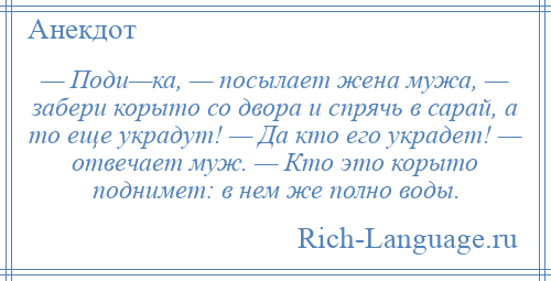 
    — Поди—ка, — посылает жена мужа, — забери корыто со двора и спрячь в сарай, а то еще украдут! — Да кто его украдет! — отвечает муж. — Кто это корыто поднимет: в нем же полно воды.
