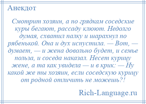 
    Смотрит хозяин, а по грядкам соседские куры бегают, рассаду клюют. Недолго думая, схватил палку и шарахнул по рябенькой. Она и дух испустила. — Вот, — думает, — и жена довольно будет, и семье польза, и соседа наказал. Несет курицу жене, а та как увидела — и в крик: — Ну какой же ты хозяин, если соседскую курицу от родной отличить не можешь?!