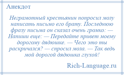 
    Неграмотный крестьянин попросил молу написать письмо его брату. Последнюю фразу письма он сказал очень громко: — Напиши еще: — Передайте привет моему дорогому дядюшке. — Чего это ты раскричался? — спросил мола. — Так ведь мой дорогой дядюшка глухой!