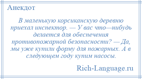 
    В маленькую корсиканскую деревню приехал инспектор. — У вас что—нибудь делается для обеспечения противопожарной безопасности? — Да, мы уже купили форму для пожарных. А в следующем году купим насосы.
