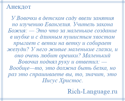 
    У Вовочки в детском саду ввели занятия по изучению Евангелия. Учитель закона Божия: — Это что за маленькое создание в шубке и с длинным пушистым хвостом прыгает с ветки на ветку и собирает желуди? У него живые маленькие глазки, и оно очень любит орешки? Маленький Вовочка поднял руку и ответил: — Вообще—то, это должна быть белка, но раз это спрашиваете вы, то, значит, это Иисус Христос.