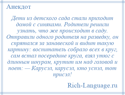 
    Дети из детского сада стали приходит домой с синяками. Родители решили узнать, что же происходит в саду. Отправили одного родителя на разведку, он спрятался за занавеской и видит такую картину: воспитатель собрало всех в круг, сам встал посередине круга, взял утюг с длинным шнуром, крутит им над головой и поет: — Карусэл, карусэл, кто успэл, тот присэл!