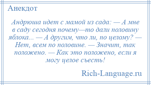 
    Андрюша идет с мамой из сада: — А мне в саду сегодня почему—то дали половину яблока... — А другим, что ли, по целому? — Нет, всем по половине. — Значит, так положено. — Как это положено, если я могу целое съесть!