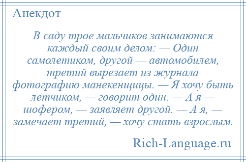 
    В саду трое мальчиков занимаются каждый своим делом: — Один самолетиком, другой — автомобилем, третий вырезает из журнала фотографию манекенщицы. — Я хочу быть летчиком, — говорит один. — А я — шофером, — заявляет другой. — А я, — замечает третий, — хочу стать взрослым.