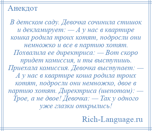 
    В детском саду. Девочка сочинила стишок и декламирует: — А у нас в квартире кошка родила троих котят, подросли они немножко и все в партию хотят. Похвалила ее директриса: — Вот скоро придет комиссия, и ты выступишь. Приехала комиссия. Девочка выступает: — А у нас в квартире коша родила троих котят, подросли они немножко, двое в партию хотят. Директриса (шепотом): — Трое, а не двое! Девочка: — Так у одного уже глазки открылись!