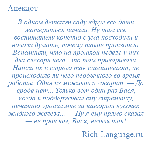 
    В одном детском саду вдруг все дети материться начали. Ну там все воспитатели конечно с ума посходили и начали думать, почему такое произошло. Вспомнили, что на прошлой неделе у них два слесаря чего—то там приваривали. Нашли их и строго так спрашивают, не происходило ли чего необычного во время работы. Один из мужиков и говорит: — Да вроде нет... Только вот один раз Вася, когда я поддерживал ему стремянку, нечаянно уронил мне за шиворот кусочек жидкого железа... — Ну я ему прямо сказал — не прав ты, Вася, нельзя так!