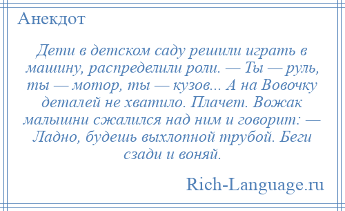 
    Дети в детском саду решили играть в машину, распределили роли. — Ты — руль, ты — мотор, ты — кузов... А на Вовочку деталей не хватило. Плачет. Вожак малышни сжалился над ним и говорит: — Ладно, будешь выхлопной трубой. Беги сзади и воняй.