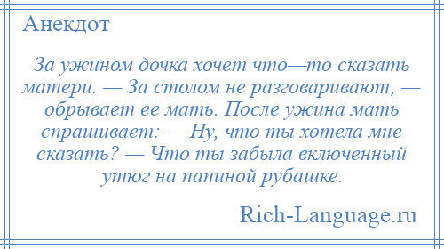 
    За ужином дочка хочет что—то сказать матери. — За столом не разговаривают, — обрывает ее мать. После ужина мать спрашивает: — Ну, что ты хотела мне сказать? — Что ты забыла включенный утюг на папиной рубашке.