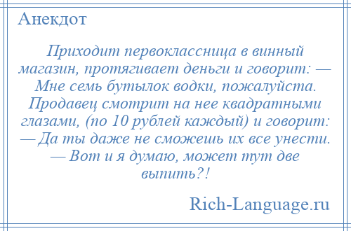 
    Приходит первоклассница в винный магазин, протягивает деньги и говорит: — Мне семь бутылок водки, пожалуйста. Продавец смотрит на нее квадратными глазами, (по 10 рублей каждый) и говорит: — Да ты даже не сможешь их все унести. — Вот и я думаю, может тут две выпить?!