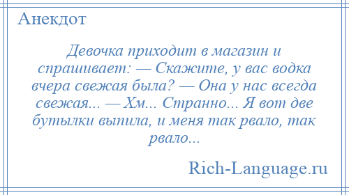 
    Девочка приходит в магазин и спрашивает: — Скажите, у вас водка вчера свежая была? — Она у нас всегда свежая... — Хм... Странно... Я вот две бутылки выпила, и меня так рвало, так рвало...