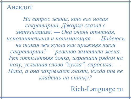 
    На вопрос жены, кто его новая секретарша, Джорж сказал с энтузиазмом: — Она очень опытная, исполнительная и понимающая. — Надеюсь не такая же кукла как прежняя твоя секретарша? — ревниво заметила жена. Тут пятилетняя дочка, игравшая рядом на полу, услышав слово кукла , спросила: — Папа, а она закрывает глазки, когда ты ее кладешь на спинку?