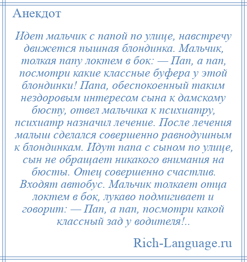 
    Идет мальчик с папой по улице, навстречу движется пышная блондинка. Мальчик, толкая папу локтем в бок: — Пап, а пап, посмотри какие классные буфера у этой блондинки! Папа, обеспокоенный таким нездоровым интересом сына к дамскому бюсту, отвел мальчика к психиатру, психиатр назначил лечение. После лечения малыш сделался совершенно равнодушным к блондинкам. Идут папа с сыном по улице, сын не обращает никакого внимания на бюсты. Отец совершенно счастлив. Входят автобус. Мальчик толкает отца локтем в бок, лукаво подмигивает и говорит: — Пап, а пап, посмотри какой классный зад у водителя!..