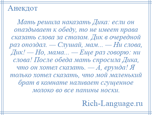 
    Мать решила наказать Дика: если он опаздывает к обеду, то не имеет права сказать слова за столом. Дик в очередной раз опоздал. — Слушай, мам... — Ни слова, Дик! — Но, мама... — Еще раз говорю: ни слова! После обеда мать спросила Дика, что он хотел сказать. — А, ерунда! Я только хотел сказать, что мой маленький брат в комнате наливает сгущенное молоко во все папины носки.