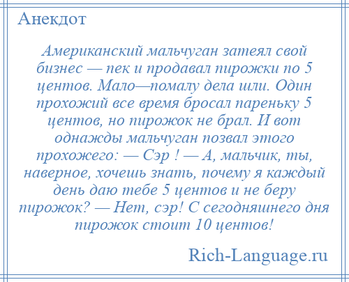 
    Американский мальчуган затеял свой бизнес — пек и продавал пирожки по 5 центов. Мало—помалу дела шли. Один прохожий все время бросал пареньку 5 центов, но пирожок не брал. И вот однажды мальчуган позвал этого прохожего: — Сэр ! — А, мальчик, ты, наверное, хочешь знать, почему я каждый день даю тебе 5 центов и не беру пирожок? — Нет, сэр! С сегодняшнего дня пирожок стоит 10 центов!