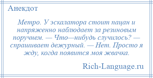 
    Метро. У эскалатора стоит пацан и напряженно наблюдает за резиновым поручнем. — Что—нибудь случилось? — спрашивает дежурный. — Нет. Просто я жду, когда появится моя жвачка.