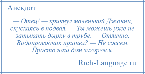 
    — Отец! — крикнул маленький Джонни, спускаясь в подвал. — Ты можешь уже не затыкать дырку в трубе. — Отлично. Водопроводчик пришел? — Не совсем. Просто наш дом загорелся.