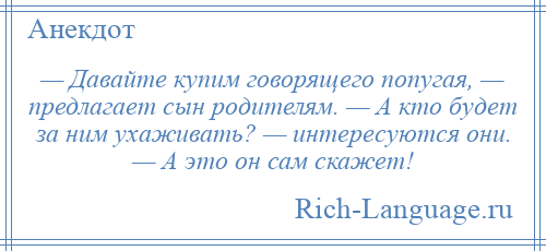 
    — Давайте купим говорящего попугая, — предлагает сын родителям. — А кто будет за ним ухаживать? — интересуются они. — А это он сам скажет!