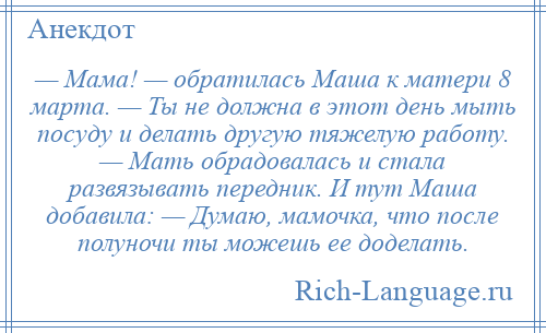 
    — Мама! — обратилась Маша к матери 8 марта. — Ты не должна в этот день мыть посуду и делать другую тяжелую работу. — Мать обрадовалась и стала развязывать передник. И тут Маша добавила: — Думаю, мамочка, что после полуночи ты можешь ее доделать.