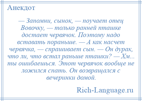 
    — Запомни, сынок, — поучает отец Вовочку, — только ранней пташке достает червячок. Поэтому надо вставать пораньше. — А как насчет червячка, — спрашивает сын. — Он дурак, что ли, что встал раньше пташки? — Хм... ты ошибаешься. Этот червячок вообще не ложился спать. Он возвращался с вечеринки домой.